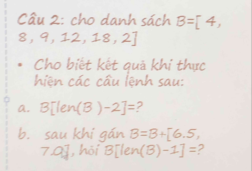 cho danh sách B=[4,
8, 9, 2,18,2]
Cho biết kết quả khí thực 
hiện các cầu lệnh sau: 
a. B[len (B)-2]= 2 
b. sau khí gán B=B+[6.5,
7.0], hỏi B[len (B)-1]= 2