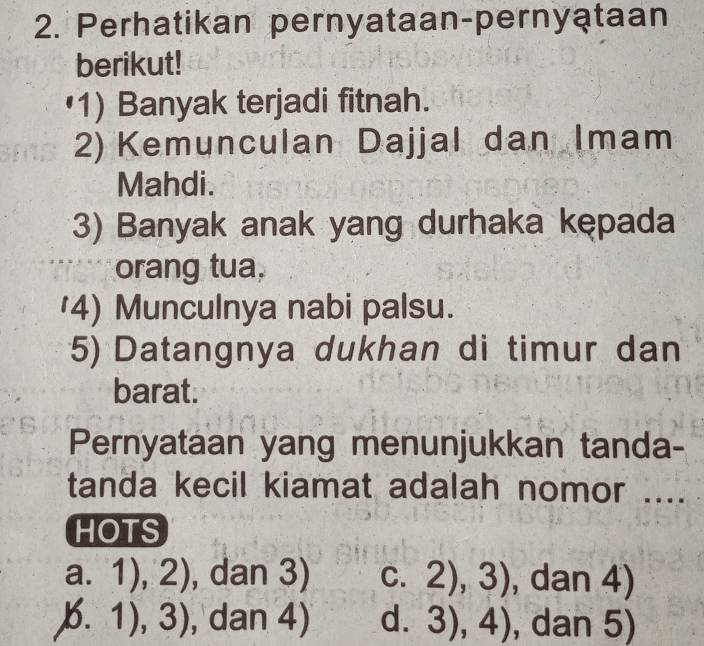 Perhatikan pernyataan-pernyataan
berikut!
(1) Banyak terjadi fitnah.
2) Kemunculan Dajjal dan Imam
Mahdi.
3) Banyak anak yang durhaka kępada
orang tua.
'4) Munculnya nabi palsu.
5) Datangnya dukhan di timur dan
barat.
Pernyataan yang menunjukkan tanda-
tanda kecil kiamat adalah nomor ....
HOTS
a. 1),2) , dan 3) C. 2), 3 , dan 4)
6.1),3) , dan 4) d. 3),4) , dan 5)