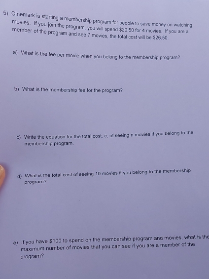 Cinemark is starting a membership program for people to save money on watching 
movies. If you join the program, you will spend $20.50 for 4 movies. If you are a 
member of the program and see 7 movies, the total cost will be $26.50. 
a) What is the fee per movie when you belong to the membership program? 
b) What is the membership fee for the program? 
c) Write the equation for the total cost, c, of seeing n movies if you belong to the 
membership program. 
d) What is the total cost of seeing 10 movies if you belong to the membership 
program? 
e) If you have $100 to spend on the membership program and movies, what is the 
maximum number of movies that you can see if you are a member of the 
program?