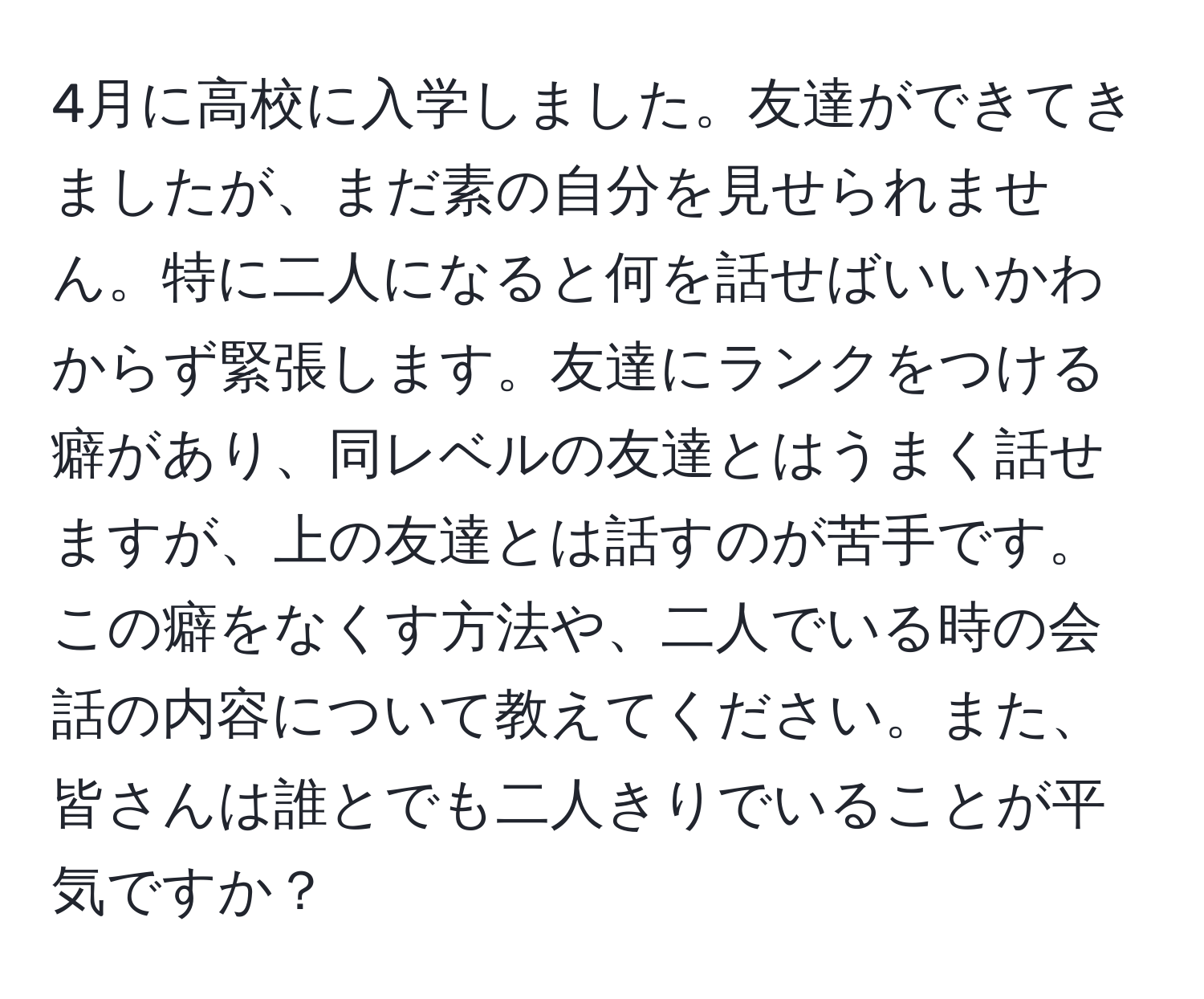 4月に高校に入学しました。友達ができてきましたが、まだ素の自分を見せられません。特に二人になると何を話せばいいかわからず緊張します。友達にランクをつける癖があり、同レベルの友達とはうまく話せますが、上の友達とは話すのが苦手です。この癖をなくす方法や、二人でいる時の会話の内容について教えてください。また、皆さんは誰とでも二人きりでいることが平気ですか？