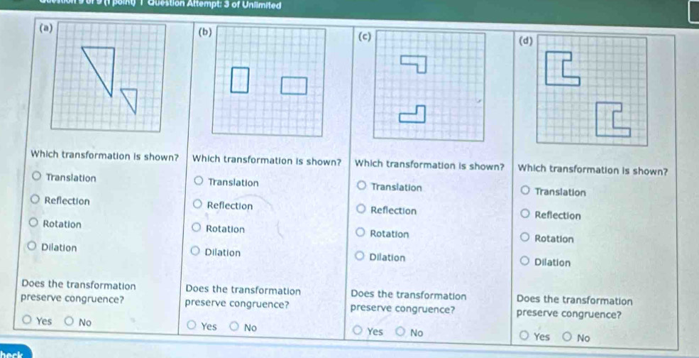 9 (1 point) 1 Question Attempt: 3 of Unlimited
Which transformation is shown? Which transformation is shown? Which transformation is shown? Which transformation is shown?
Transiation Translation Translation Translation
Reflection Reflection Reflection
Reflection
Rotation Rotation Rotation Rotation
Dilation Dilation Dilation
Dilation
Does the transformation Does the transformation Does the transformation Does the transformation
preserve congruence? preserve congruence? preserve congruence? preserve congruence?
Yes
Yes No No No No
Yes Yes
heck