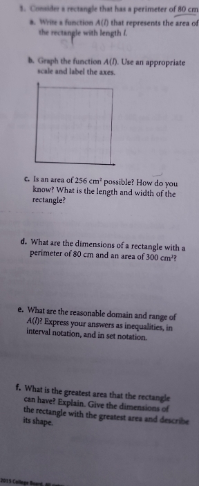 Consider a rectangle that has a perimeter of 80 cm
a. Write a function A(l) that represents the area of 
the rectangle with length /. 
b. Graph the function A(l). Use an appropriate 
scale and label the axes. 
c. Is an area of 256cm^2 possible? How do you 
know? What is the length and width of the 
rectangle? 
d. What are the dimensions of a rectangle with a 
perimeter of 80 cm and an area of 300cm^2
e. What are the reasonable domain and range of
A(l) ? Express your answers as inequalities, in 
interval notation, and in set notation. 
f. What is the greatest area that the rectangle 
can have? Explain. Give the dimensions of 
the rectangle with the greatest area and describe 
its shape. 
2015 College Buard