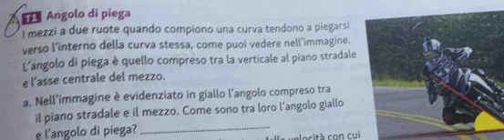 Angolo di piega 
l mezzi a due ruote quando compiono una curva tendono a piegarsi 
verso l’interno della curva stessa, come puoi vedere nell’immagine. 
L'angolo di piega è quello compreso tra la verticale al piano stradale 
e l’asse centrale del mezzo. 
a. Nell'immagine è evidenziato in giallo l'angolo compreso tra 
il piano stradale e il mezzo. Come sono tra loro l’angolo giallo 
e l'angolo di piega?_ 
velocità con cui