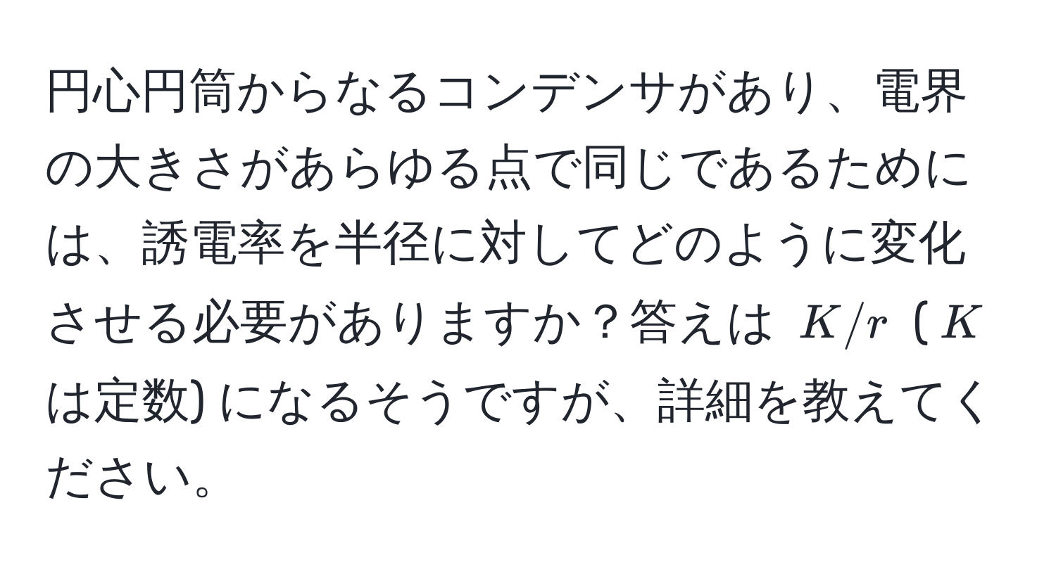 円心円筒からなるコンデンサがあり、電界の大きさがあらゆる点で同じであるためには、誘電率を半径に対してどのように変化させる必要がありますか？答えは $K/r$ ($K$ は定数) になるそうですが、詳細を教えてください。