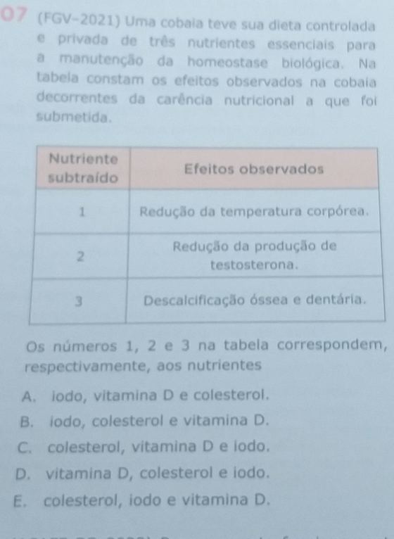 O7 (FGV-2021) Uma cobaia teve sua dieta controlada
e privada de três nutrientes essenciais para
a manutenção da homeostase biológica. Na
tabela constam os efeitos observados na cobaia
decorrentes da carência nutricional a que foi
submetida.
Os números 1, 2 e 3 na tabela correspondem,
respectivamente, aos nutrientes
A. iodo, vitamina D e colesterol.
B. iodo, colesterol e vitamina D.
C. colesterol, vitamina D e iodo.
D. vitamina D, colesterol e iodo.
E. colesterol, iodo e vitamina D.