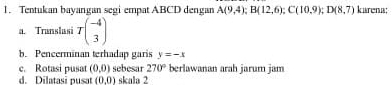 Tentukan bayangan segi empat ABCD dengan A(9,4); B(12,6); C(10,9); D(8,7) karena: 
a. Translusi Tbeginpmatrix -4 3endpmatrix
b. Pencerminan terhadap garis y=-x
c. Rotasi pusat (0,0) sebesar 270° berlawanan arah jarum jam 
d. Dilatasi pusat (0,0) skala 2