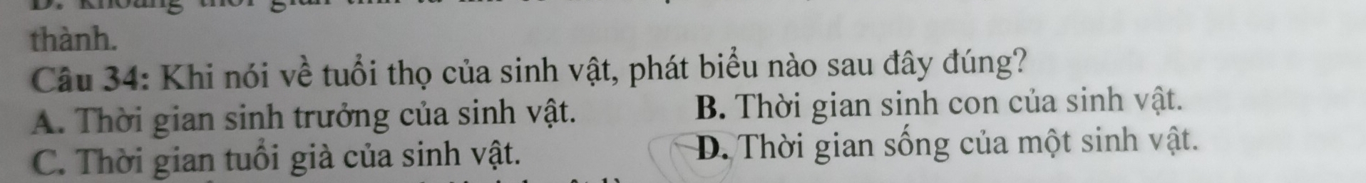 thành.
Câu 34: Khi nói về tuổi thọ của sinh vật, phát biểu nào sau đây đúng?
A. Thời gian sinh trưởng của sinh vật. B. Thời gian sinh con của sinh vật.
C. Thời gian tuổi già của sinh vật. D. Thời gian sống của một sinh vật.