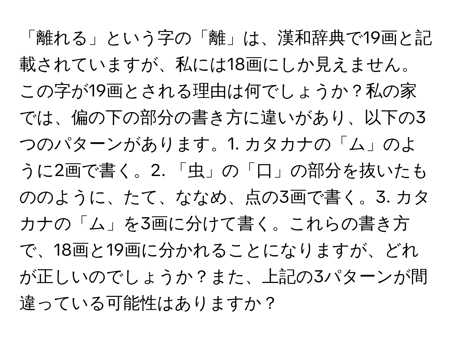 「離れる」という字の「離」は、漢和辞典で19画と記載されていますが、私には18画にしか見えません。この字が19画とされる理由は何でしょうか？私の家では、偏の下の部分の書き方に違いがあり、以下の3つのパターンがあります。1. カタカナの「ム」のように2画で書く。2. 「虫」の「口」の部分を抜いたもののように、たて、ななめ、点の3画で書く。3. カタカナの「ム」を3画に分けて書く。これらの書き方で、18画と19画に分かれることになりますが、どれが正しいのでしょうか？また、上記の3パターンが間違っている可能性はありますか？