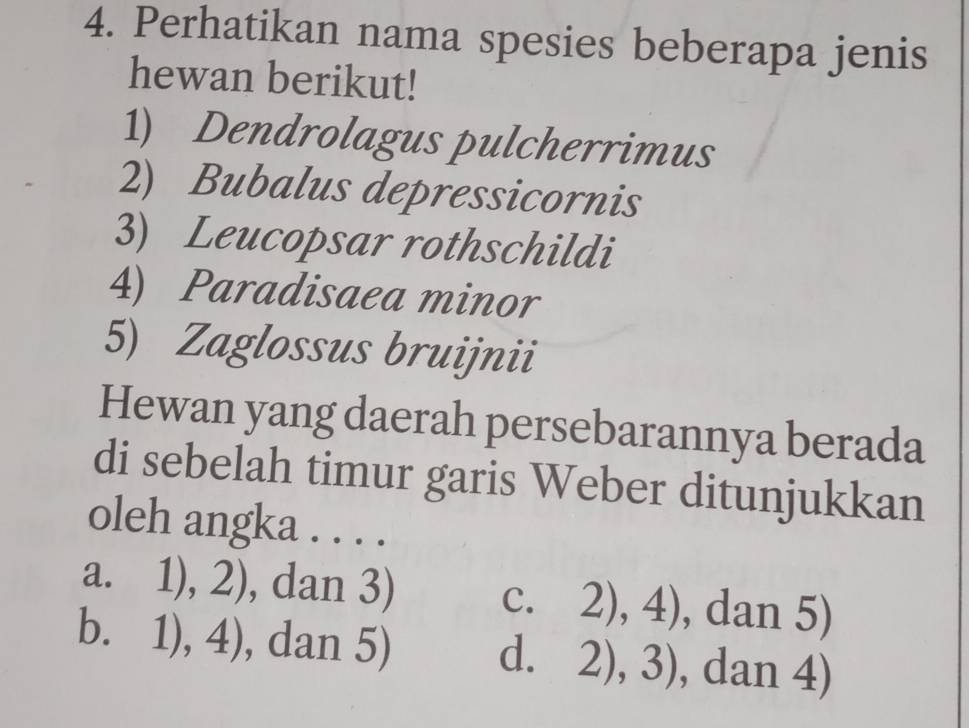 Perhatikan nama spesies beberapa jenis
hewan berikut!
1) Dendrolagus pulcherrimus
2) Bubalus depressicornis
3) Leucopsar rothschildi
4) Paradisaea minor
5) Zaglossus bruijnii
Hewan yang daerah persebarannya berada
di sebelah timur garis Weber ditunjukkan
oleh angka . . . .
a. ] 11 ,2) , dan 3) C. 2),4) , dan 5)
bì 1),4) , dan 5) 2),3) , dan 4)
d.