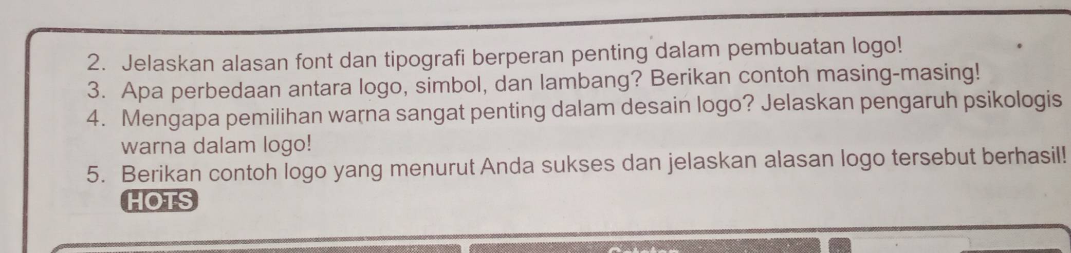 Jelaskan alasan font dan tipografi berperan penting dalam pembuatan logo! 
3. Apa perbedaan antara logo, simbol, dan lambang? Berikan contoh masing-masing! 
4. Mengapa pemilihan warna sangat penting dalam desain logo? Jelaskan pengaruh psikologis 
warna dalam logo! 
5. Berikan contoh logo yang menurut Anda sukses dan jelaskan alasan logo tersebut berhasil! 
HOTS