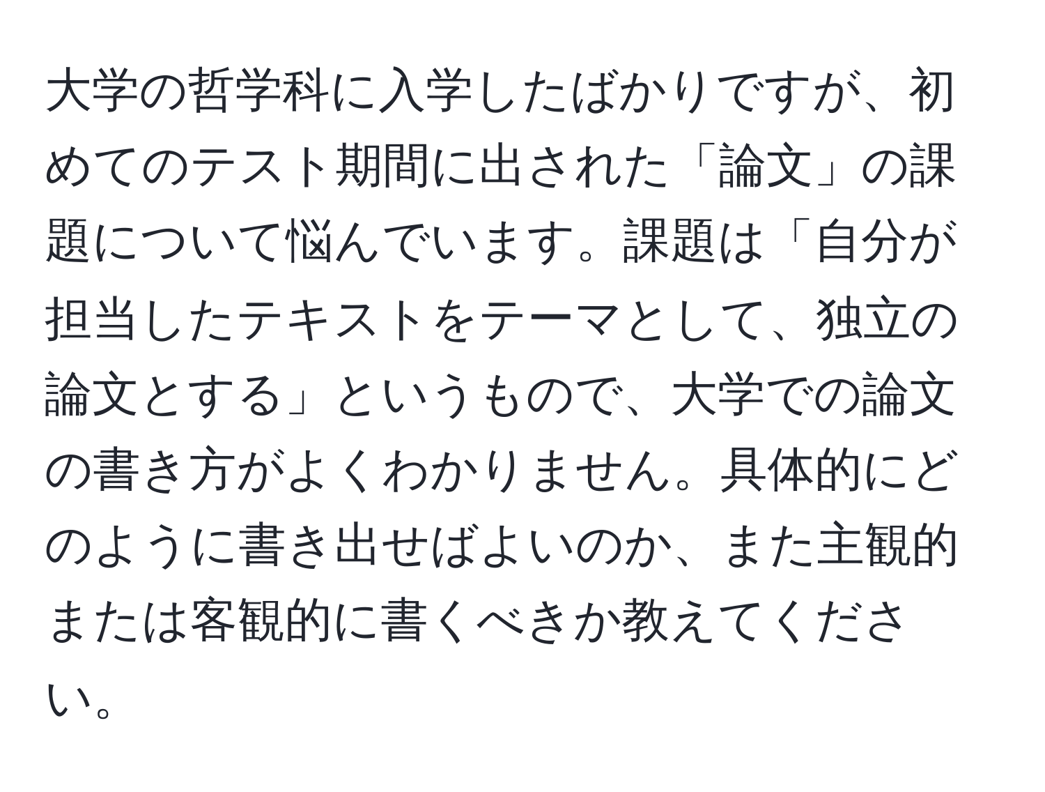 大学の哲学科に入学したばかりですが、初めてのテスト期間に出された「論文」の課題について悩んでいます。課題は「自分が担当したテキストをテーマとして、独立の論文とする」というもので、大学での論文の書き方がよくわかりません。具体的にどのように書き出せばよいのか、また主観的または客観的に書くべきか教えてください。