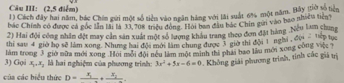 Câu III: (2,5 điểm)
1) Cách đây hai năm, bác Chín gửi một số tiền vào ngân hàng với lãi suất 6% một năm. Bãy gtiờ số tiền
bác Chính có được cá gốc lần lài là 33,708 triệu động. Hội ban đầu bác Chín gửi vào bao nhiều tiên?
2) Hai đội công nhân đệt may cản sản xuất một số lượng khẩu trang theo đơn đặt hàng .Neu lam chung
thi sau 4 giờ họ sẽ làm xong. Nhưng hai đội mới làm chung được 3 giờ thi đội 1 nghi , đội 'ợp tục
làm trong 3 giờ nữa mới xong .Hồi mỏi đội néu làm một minh thì phải bao lâu mới xong công việc ?
3) Gọi x_1, x_2 là hai nghiệm của phương trình: 3x^2+5x-6=0. Không giải phương trình, tính các giá trị
của các biểu thức D=frac x_1+frac x_2.