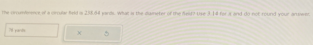 The circumference of a circular field is 238.64 yards. What is the diameter of the field? Use 3.14 for π and do not round your answer.
76 yards ×