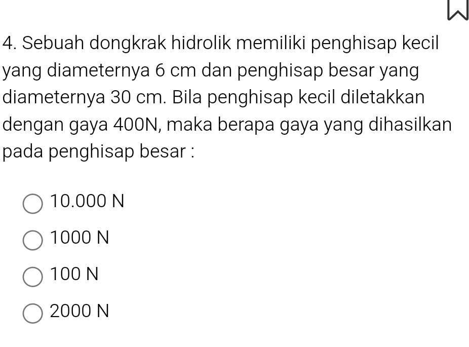 Sebuah dongkrak hidrolik memiliki penghisap kecil
yang diameternya 6 cm dan penghisap besar yang
diameternya 30 cm. Bila penghisap kecil diletakkan
dengan gaya 400N, maka berapa gaya yang dihasilkan
pada penghisap besar :
10.000 N
1000 N
100 N
2000 N