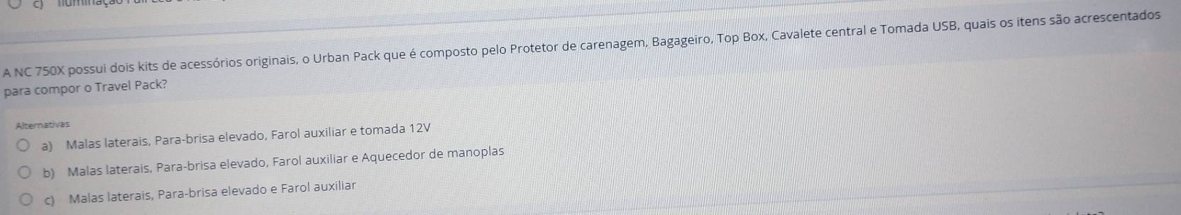 A NC 750X possui dois kits de acessórios originais, o Urban Pack que é composto pelo Protetor de carenagem, Bagageiro, Top Box, Cavalete central e Tomada USB, quais os itens são acrescentados
para compor o Travel Pack?
Alternativas
a) Malas laterais, Para-brisa elevado, Farol auxiliar e tomada 12V
b) Malas laterais, Para-brisa elevado, Farol auxiliar e Aquecedor de manoplas
c) Malas laterais, Para-brisa elevado e Farol auxiliar