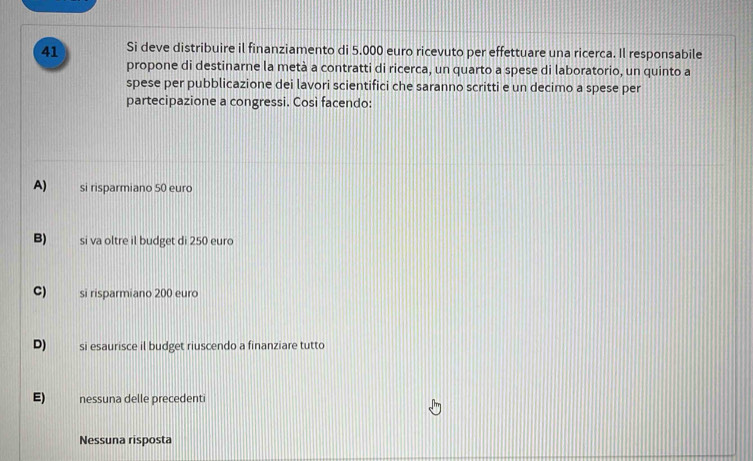 Si deve distribuire il finanziamento di 5.000 euro ricevuto per effettuare una ricerca. Il responsabile
propone di destinarne la metà a contratti di ricerca, un quarto a spese di laboratorio, un quinto a
spese per pubblicazione dei lavori scientifici che saranno scritti e un decimo a spese per
partecipazione a congressi. Così facendo:
A) si risparmiano 50 euro
B) si va oltre il budget di 250 euro
C) si risparmiano 200 euro
D) si esaurisce il budget riuscendo a finanziare tutto
E) nessuna delle precedenti
Nessuna risposta