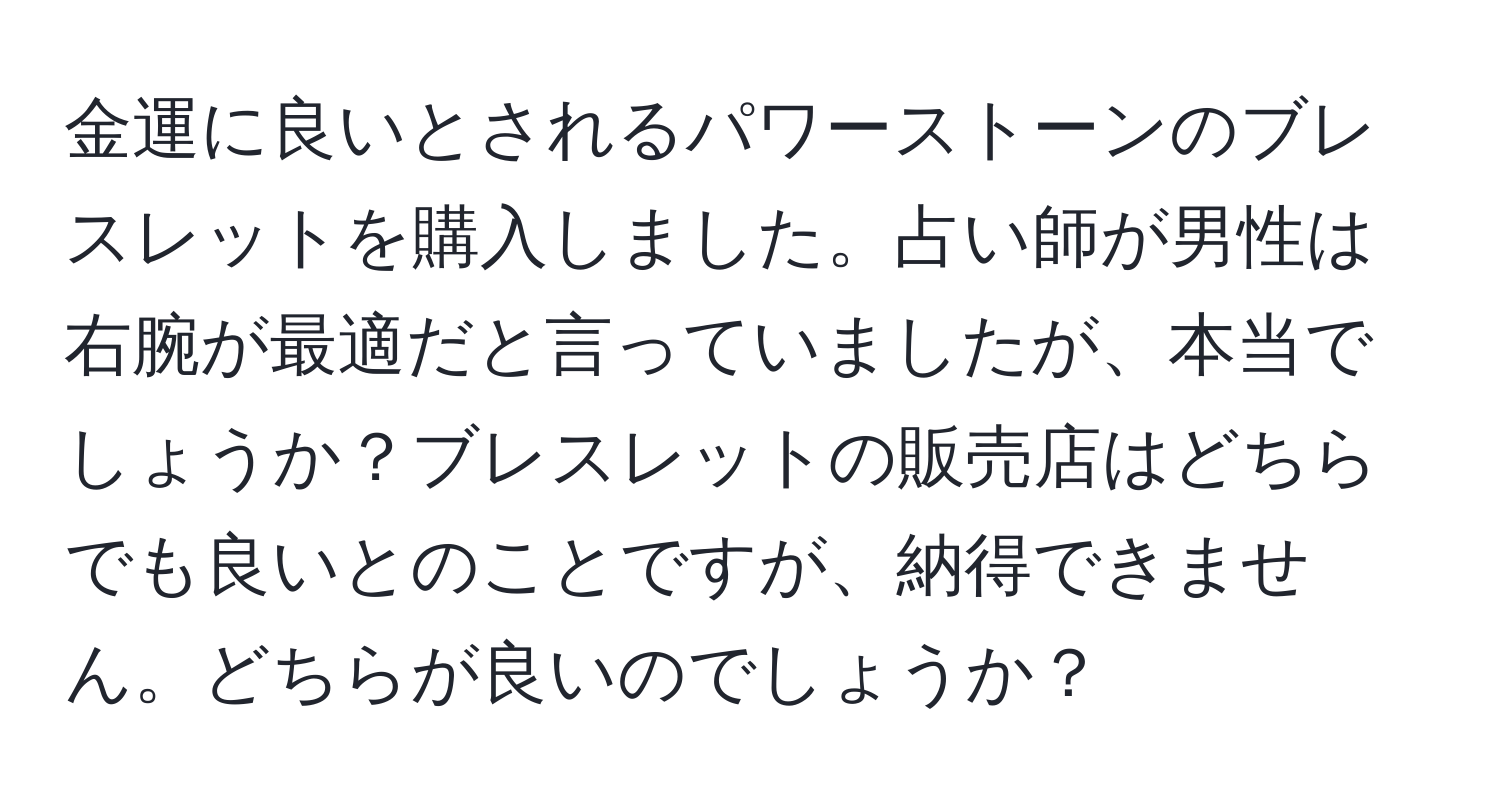 金運に良いとされるパワーストーンのブレスレットを購入しました。占い師が男性は右腕が最適だと言っていましたが、本当でしょうか？ブレスレットの販売店はどちらでも良いとのことですが、納得できません。どちらが良いのでしょうか？