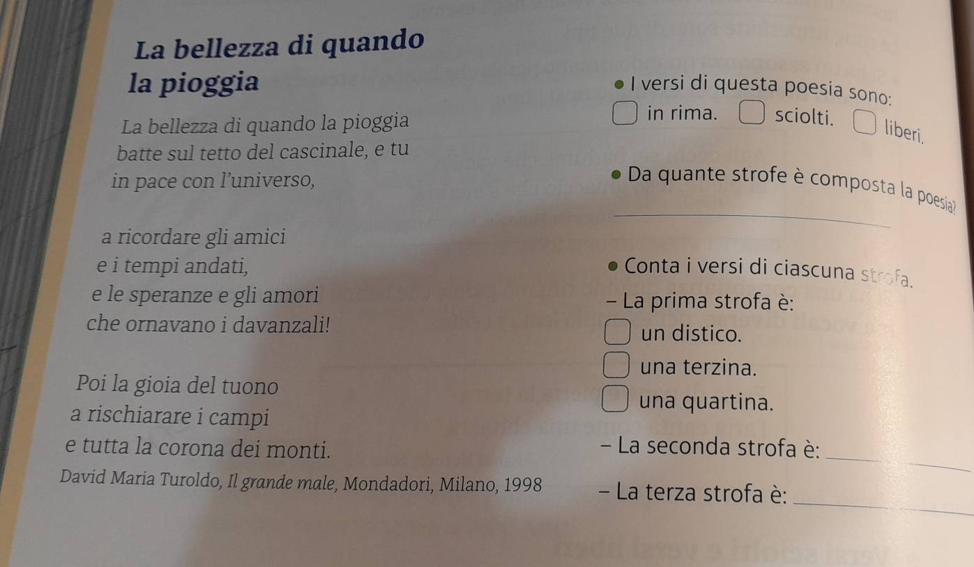 La bellezza di quando 
la pioggia I versi di questa poesia sono: 
La bellezza di quando la pioggia 
in rima. sciolti. 
liberi. 
batte sul tetto del cascinale, e tu 
in pace con l’universo, 
_ 
Da quante strofe è composta la poesia? 
a ricordare gli amici 
e i tempi andati, Conta i versi di ciascuna strofa. 
e le speranze e gli amori - La prima strofa è: 
che ornavano i davanzali! 
un distico. 
una terzina. 
Poi la gioia del tuono 
una quartina. 
a rischiarare i campi 
_ 
e tutta la corona dei monti. 
- La seconda strofa è: 
_ 
David Maria Turoldo, Il grande male, Mondadori, Milano, 1998 - La terza strofa è: