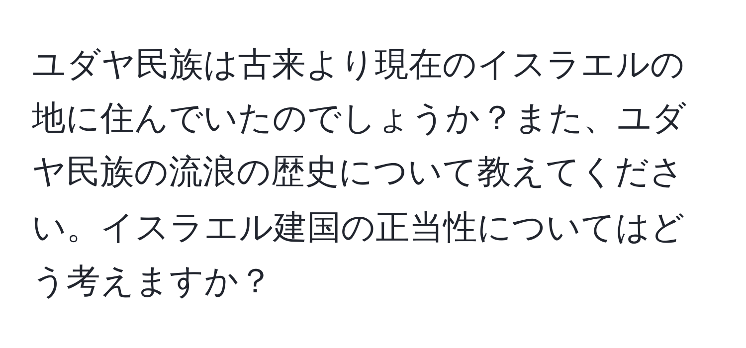 ユダヤ民族は古来より現在のイスラエルの地に住んでいたのでしょうか？また、ユダヤ民族の流浪の歴史について教えてください。イスラエル建国の正当性についてはどう考えますか？