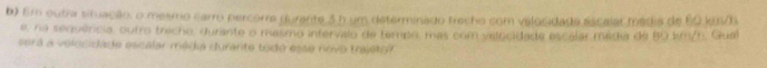Em outra situação, o mesmo carro percorre durante 3 h um determinado frecho com velocidada escalar média de 60 kuS/ 
e, na senvercia, outro trecho, durante o mesmo intervalo de tempo, mas com velocidade escalar média de 80 km/h. Gual 
será a velocidade escalar média durante todo esse novo trajéto?