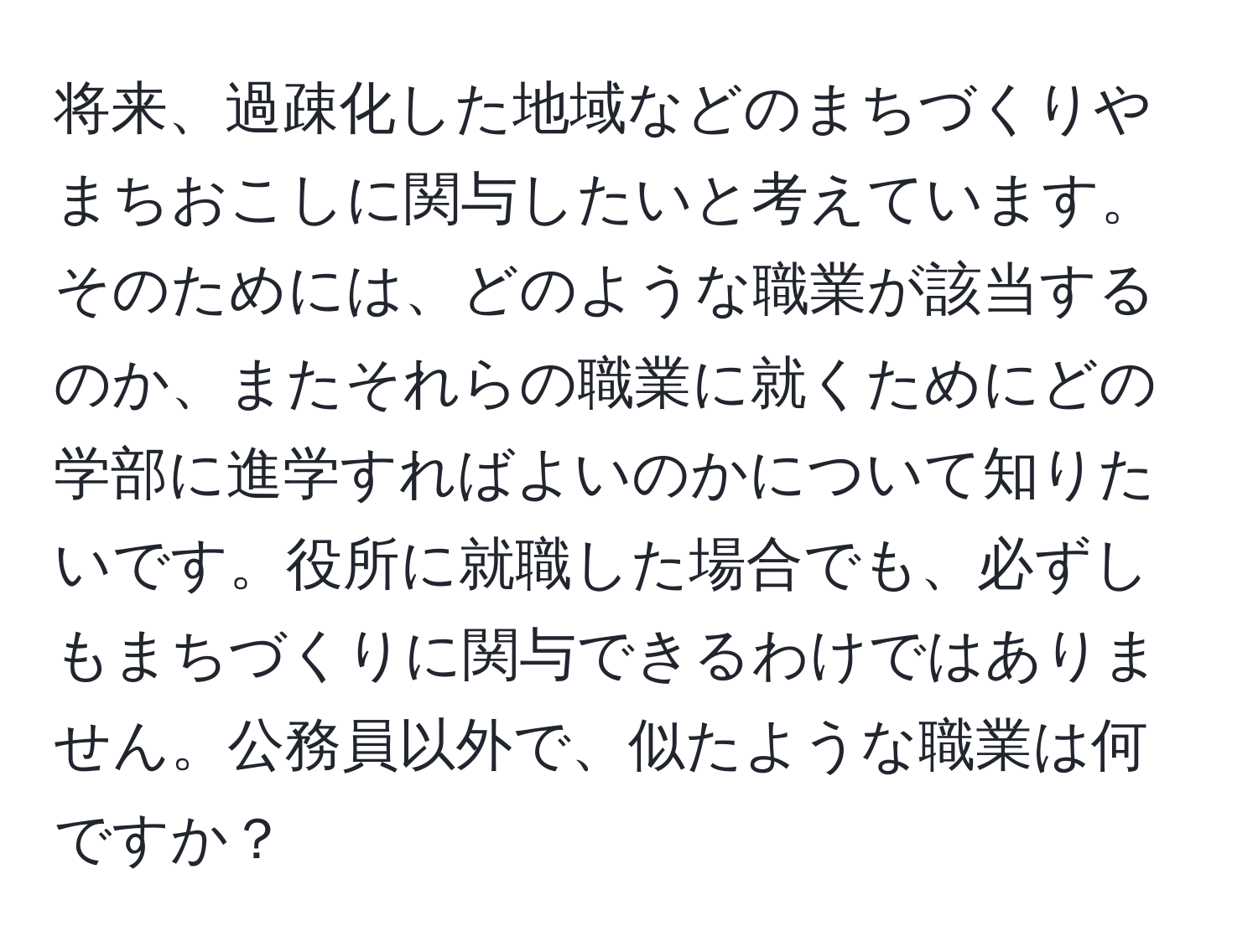 将来、過疎化した地域などのまちづくりやまちおこしに関与したいと考えています。そのためには、どのような職業が該当するのか、またそれらの職業に就くためにどの学部に進学すればよいのかについて知りたいです。役所に就職した場合でも、必ずしもまちづくりに関与できるわけではありません。公務員以外で、似たような職業は何ですか？