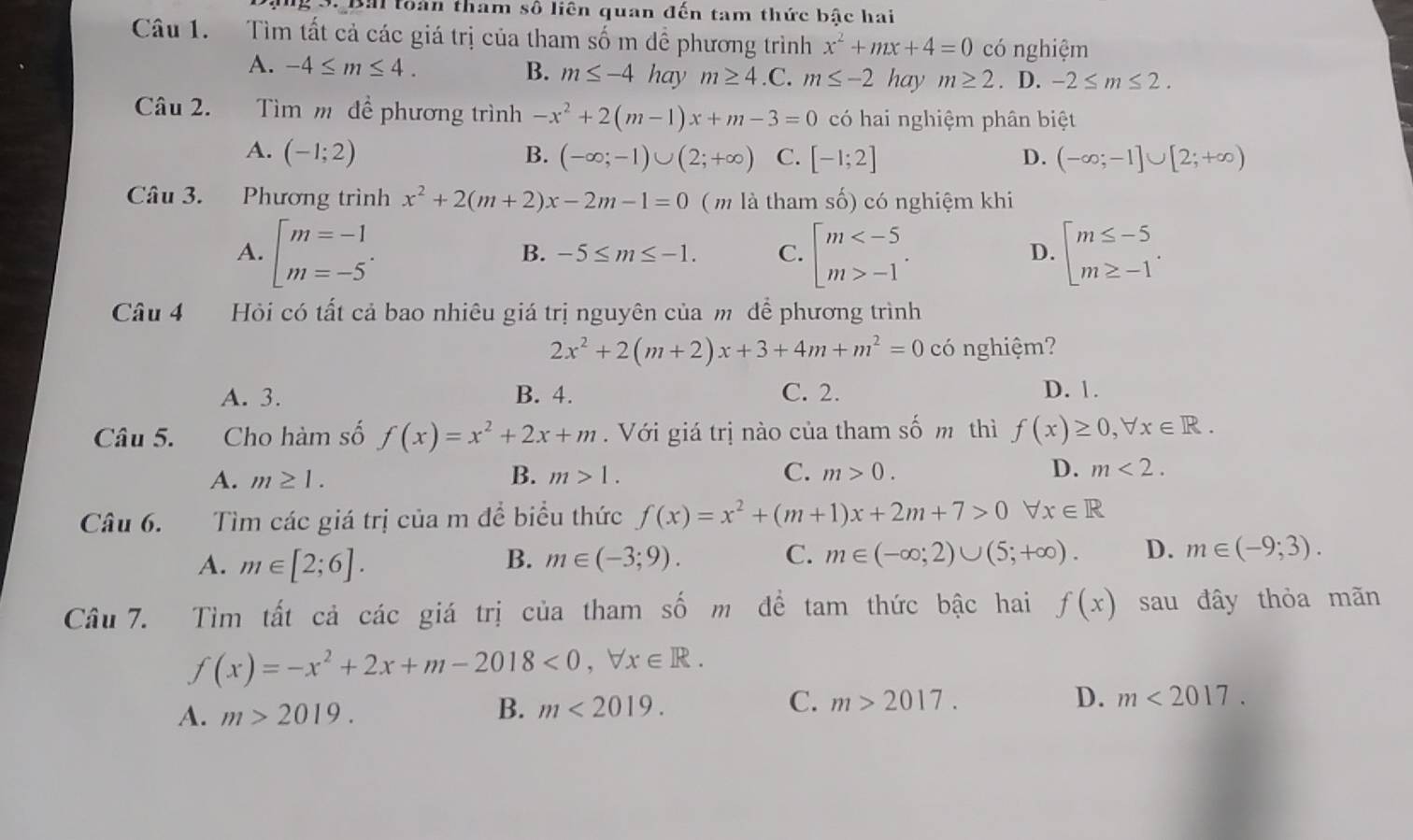 toàn tham số liên quan đến tam thức bậc hai
Câu 1.  Tìm tất cả các giá trị của tham số m dề phương trình x^2+mx+4=0 có nghiệm
A. -4≤ m≤ 4. B. m≤ -4haym≥ 4.C. m≤ -2 hay m≥ 2. D. -2≤ m≤ 2.
Câu 2.  Tìm m đề phương trình -x^2+2(m-1)x+m-3=0 có hai nghiệm phân biệt
A. (-1;2) B. (-∈fty ;-1)∪ (2;+∈fty ) C. [-1;2] D. (-∈fty ;-1]∪ [2;+∈fty )
Câu 3. Phương trình x^2+2(m+2)x-2m-1=0 ( m là tham số) có nghiệm khi
A. beginarrayl m=-1 m=-5endarray. . beginarrayl m -1endarray. . beginarrayl m≤ -5 m≥ -1endarray. .
B. -5≤ m≤ -1. C. D.
Câu 4 Hỏi có tất cả bao nhiêu giá trị nguyên của m để phương trình
2x^2+2(m+2)x+3+4m+m^2=0 có nghiệm?
A. 3. B. 4. C. 2. D. 1.
Câu 5. Cho hàm số f(x)=x^2+2x+m.  Với giá trị nào của tham số m thì f(x)≥ 0,forall x∈ R.
A. m≥ 1. B. m>1. C. m>0. D. m<2.
Câu 6. Tìm các giá trị của m để biểu thức f(x)=x^2+(m+1)x+2m+7>0 forall x∈ R
A. m∈ [2;6]. B. m∈ (-3;9). C. m∈ (-∈fty ;2)∪ (5;+∈fty ). D. m∈ (-9;3).
Câu 7. Tìm tất cả các giá trị của tham số m để tam thức bậc hai f(x) sau đây thỏa mãn
f(x)=-x^2+2x+m-2018<0,forall x∈ R.
A. m>2019.
B. m<2019. C. m>2017. D. m<2017.