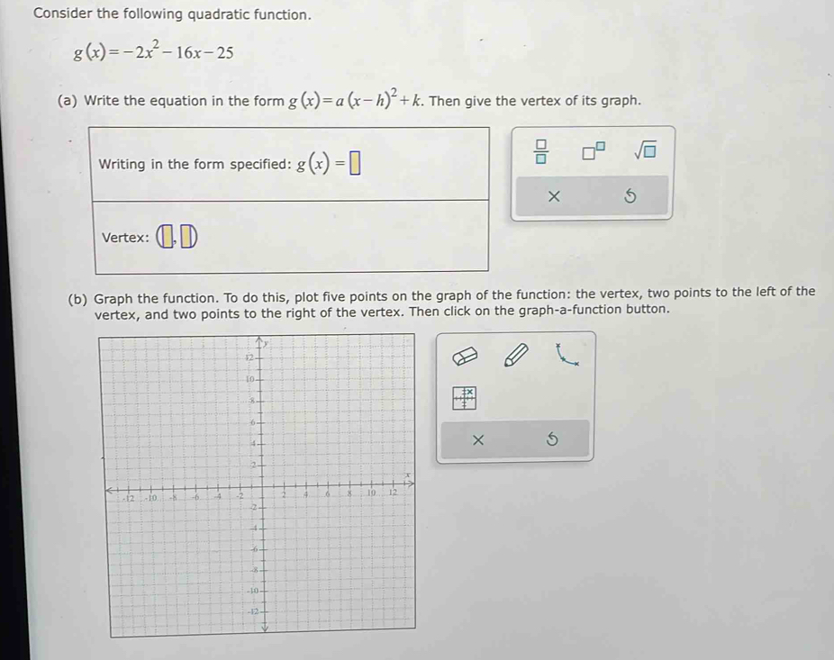 Consider the following quadratic function.
g(x)=-2x^2-16x-25
(a) Write the equation in the form g(x)=a(x-h)^2+k. Then give the vertex of its graph. 
Writing in the form specified: g(x)=□
 □ /□   □^(□) sqrt(□ )
× 
Vertex: 
(b) Graph the function. To do this, plot five points on the graph of the function: the vertex, two points to the left of the 
vertex, and two points to the right of the vertex. Then click on the graph-a-function button.
X