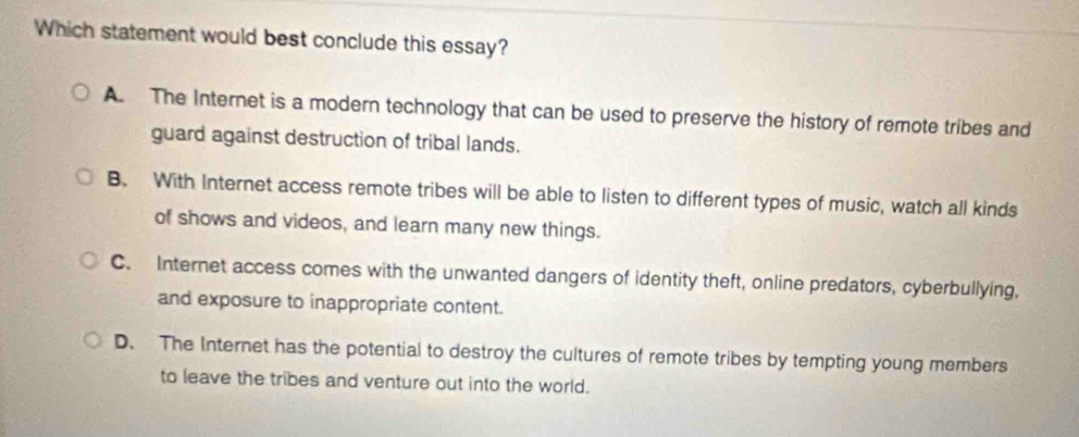 Which statement would best conclude this essay?
A. The Internet is a modern technology that can be used to preserve the history of remote tribes and
guard against destruction of tribal lands.
B. With Internet access remote tribes will be able to listen to different types of music, watch all kinds
of shows and videos, and learn many new things.
C. Internet access comes with the unwanted dangers of identity theft, online predators, cyberbullying,
and exposure to inappropriate content.
D. The Internet has the potential to destroy the cultures of remote tribes by tempting young members
to leave the tribes and venture out into the world.