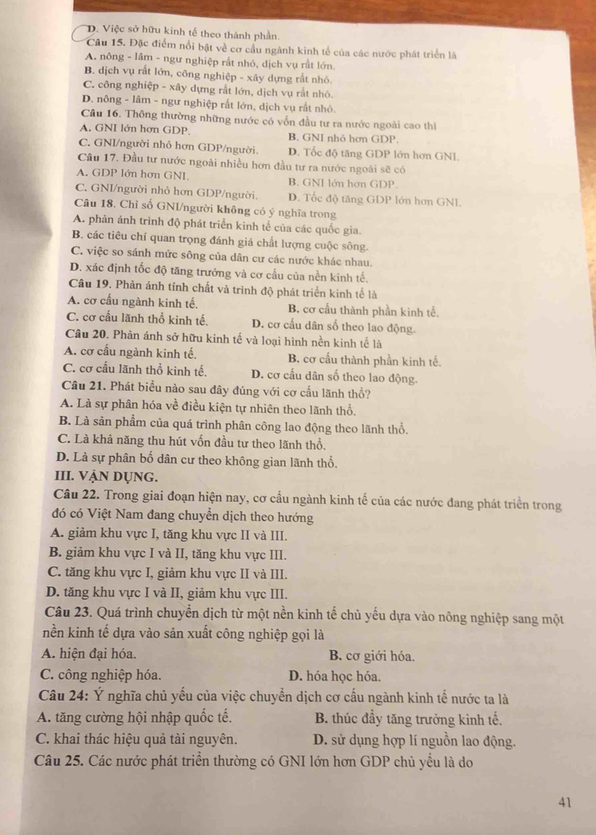D. Việc sở hữu kinh tế theo thành phần.
Câu 15. Đặc điểm nổi bật về cơ cầu ngành kinh tế của các nước phát triển là
A. nông - lâm - ngư nghiệp rất nhỏ, dịch vụ rất lớn
B. dịch vụ rất lớn, công nghiệp - xây dựng rất nhỏ.
C. công nghiệp - xây dựng rất lớn, dịch vụ rất nhỏ.
D. nông - lâm - ngư nghiệp rất lớn, dịch vụ rất nhỏ.
Câu 16. Thông thường những nước có vốn đầu tư ra nước ngoài cao thì
A. GNI lớn hơn GDP. B. GNI nhỏ hơn GDP.
C. GNI/người nhỏ hơn GDP/người. D. Tốc độ tăng GDP lớn hơn GNI.
Câu 17. Đầu tư nước ngoài nhiều hơn đầu tư ra nước ngoài sẽ có
A. GDP lớn hơn GNI. B. GNI lớn hơn GDP.
C. GNI/người nhỏ hơn GDP/người. D. Tốc độ tăng GDP lớn hơn GNI.
Câu 18. Chỉ số GNI/người không có ý nghĩa trong
A. phản ánh trình độ phát triển kinh tế của các quốc gia.
B. các tiêu chí quan trọng đánh giá chất lượng cuộc sông.
C. việc so sánh mức sông của dân cư các nước khác nhau.
D. xác định tốc độ tăng trưởng và cơ cấu của nền kinh tế,
Câu 19. Phản ánh tính chất và trình độ phát triển kinh tế là
A. cơ cấu ngành kinh tế. B. cơ cấu thành phần kinh tế.
C. cơ cấu lãnh thổ kinh tế. D. cơ cấu dân số theo lao động.
Câu 20. Phản ánh sở hữu kinh tế và loại hình nền kinh tế là
A. cơ cấu ngành kinh tế. B. cơ cấu thành phần kinh tế.
C. cơ cấu lãnh thổ kinh tế. D. cơ cấu dân số theo lao động.
Câu 21. Phát biểu nào sau đây đúng với cơ cấu lãnh thổ?
A. Là sự phân hóa về điều kiện tự nhiên theo lãnh thổ.
B. Là sản phẩm của quá trình phân công lao động theo lãnh thổ.
C. Là khả năng thu hút vốn đầu tư theo lãnh thổ.
D. Là sự phân bố dân cư theo không gian lãnh thổ.
III. VẠN DỤNG.
Câu 22. Trong giai đoạn hiện nay, cơ cầu ngành kinh tế của các nước đang phát triển trong
đó có Việt Nam đang chuyển dịch theo hướng
A. giảm khu vực I, tăng khu vực II và III.
B. giảm khu vực I và II, tăng khu vực III.
C. tăng khu vực I, giảm khu vực II và III.
D. tăng khu vực I và II, giảm khu vực III.
Câu 23. Quá trình chuyển dịch từ một nền kinh tế chủ yếu dựa vào nông nghiệp sang một
nền kinh tế dựa vào sản xuất công nghiệp gọi là
A. hiện đại hóa. B. cơ giới hóa.
C. công nghiệp hóa. D. hóa học hóa.
Câu 24: Ý nghĩa chủ yếu của việc chuyển dịch cơ cầu ngành kinh tế nước ta là
A. tăng cường hội nhập quốc tế. B. thúc đầy tăng trưởng kinh tế.
C. khai thác hiệu quả tài nguyên. D. sử dụng hợp lí nguồn lao động.
Câu 25. Các nước phát triển thường có GNI lớn hơn GDP chủ yểu là do
41
