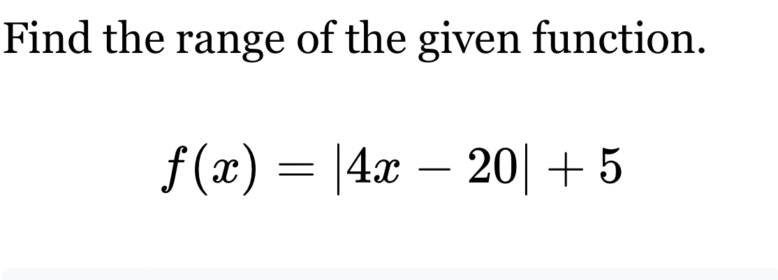 Find the range of the given function.
f(x)=|4x-20|+5