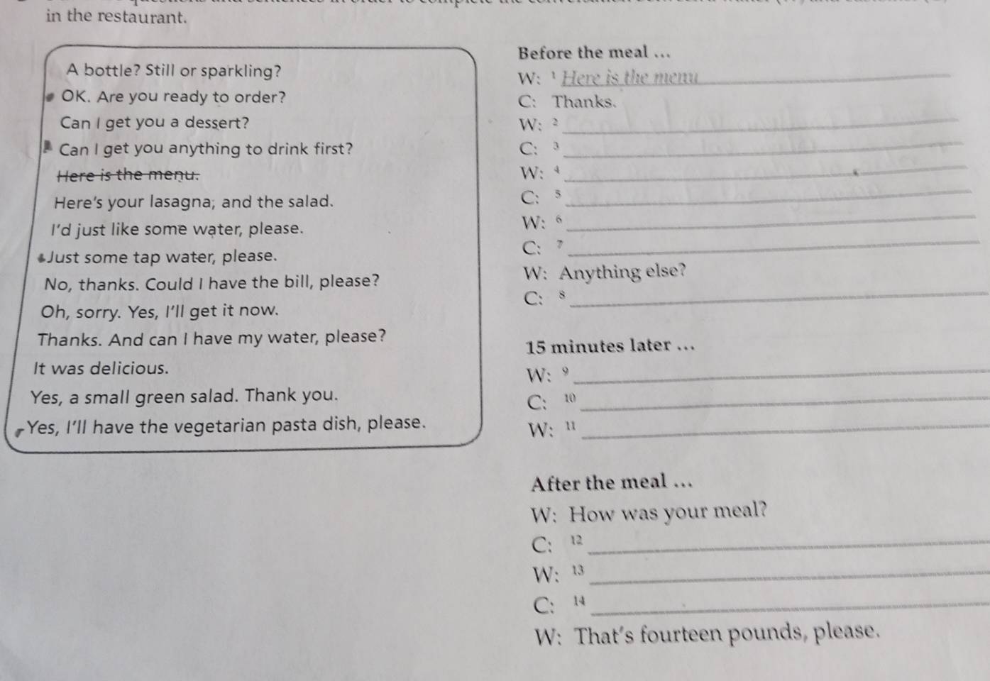 in the restaurant. 
Before the meal … 
A bottle? Still or sparkling? 
W: ¹ Here is the menu_ 
OK. Are you ready to order? C: Thanks. 
Can I get you a dessert? W: ² 
_ 
h Can I get you anything to drink first? C: 3
_ 
_ 
Here is the menu. W: ª 
_ 
_ 
Here's your lasagna; and the salad. C:5 
_ 
I’d just like some water, please. W: “ 
Just some tap water, please. C: 7 
_ 
No, thanks. Could I have the bill, please? W: Anything else? 
C:s 
Oh, sorry. Yes, I'll get it now. 
Thanks. And can I have my water, please? 
15 minutes later ... 
It was delicious. 
W: ° 
_ 
Yes, a small green salad. Thank you._ 
C: 10 
Yes, I'll have the vegetarian pasta dish, please. W: "_ 
After the meal … 
W: How was your meal? 
C:12_ 
W: 13_ 
C:14_ 
W: That’s fourteen pounds, please.