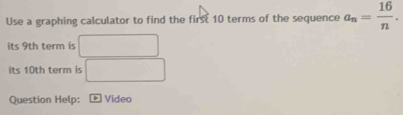 Use a graphing calculator to find the first 10 terms of the sequence a_n= 16/n . 
its 9th term is 
its 10th term is 
Question Help: Video