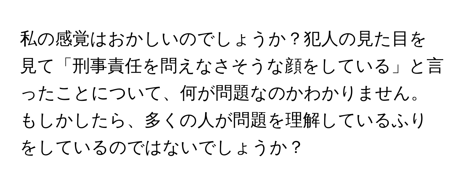 私の感覚はおかしいのでしょうか？犯人の見た目を見て「刑事責任を問えなさそうな顔をしている」と言ったことについて、何が問題なのかわかりません。もしかしたら、多くの人が問題を理解しているふりをしているのではないでしょうか？