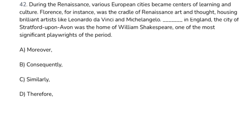 During the Renaissance, various European cities became centers of learning and
culture. Florence, for instance, was the cradle of Renaissance art and thought, housing
brilliant artists like Leonardo da Vinci and Michelangelo. _in England, the city of
Stratford-upon-Avon was the home of William Shakespeare, one of the most
significant playwrights of the period.
A) Moreover,
B) Consequently,
C) Similarly,
D) Therefore,