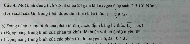 Một bình dung tích 7,5 lít chứa 24 gam khí oxygen ở áp suất 2,5.10^5N/m^2. 
a) Áp suất của khí trong bình được tính theo biểu thức p= 2/3 mu overline E_d. 
b) Động năng trung bình của phân tử được xác định bằng hệ thức overline E_d=3kT. 
c) Động năng trung bình của phân tử khí tỉ lệ thuận với nhiệt độ tuyệt đối. 
d) Động năng trung bình của các phân tử khí oxygen 6, 23.10^(-21)J.