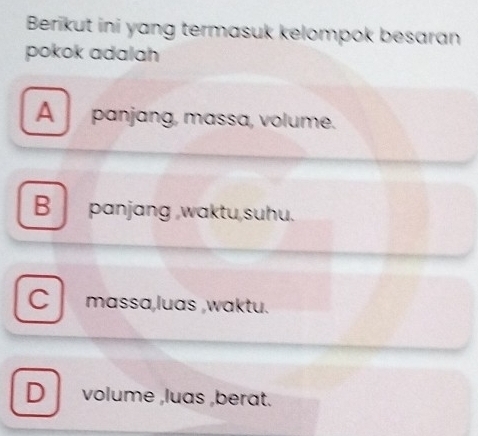 Berikut ini yang termasuk kelompok besaran
pokok adalah
A panjang, massa, volume.
B panjang waktu,suhu.
C massa,luas ,waktu.
D volume ,luas ,berat.