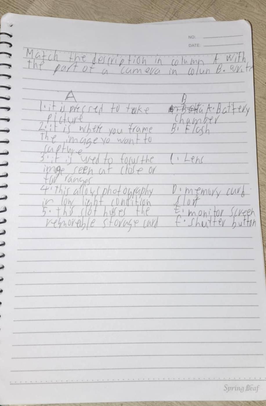 Match the description in column A with
the part of a cumera in colun B. arith
A
B
1. it is pressed to take A Battery
picture chamber
2i:t is where you trame B: Flsh
The image yo want to
capture
3' it is wed to forur the lLens
image seen at close or
tao ranges
4' This allows photobraphy D. memory curd
in low light condition flo
5. this slot huses the Emonitor screeh
remorable storage card fshutter button