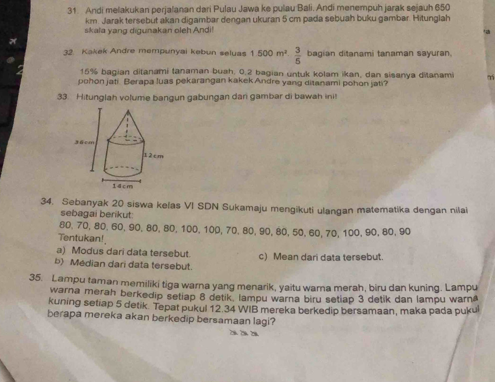 Andi melakukan perjalanan dari Pulau Jawa ke pulau Bali. Andi menempuh jarak sejauh 650
km. Jarak tersebut akan digambar dengan ukuran 5 cm pada sebuah buku gambar. Hitunglah 
skala yang digunakan oleh Andi! a 
32. Kakek Andre mempunyai kebun seluas 1.500m^2. 3/5  bagian ditanami tanaman sayuran,
15% bagian ditanami tanaman buah, 0.2 bagian untuk kolam ikan, dan sisanya ditanami m 
pchon jati. Berapa luas pekarangan kakek Andre yang ditanami pohon jati? 
33. Hitunglah volume bangun gabungan dari gambar di bawah ini! 
34. Sebanyak 20 siswa kelas VI SDN Sukamaju mengikuti ulangan matematika dengan nilai 
sebagai berikut:
80, 70, 80, 60, 90, 80, 80, 100, 100, 70, 80, 90, 80, 50, 60, 70, 100, 90, 80, 90
Tentukan! 
a) Modus dari data tersebut. c) Mean dari data tersebut. 
b) Médian dari data tersebut. 
35. Lampu taman memiliki tiga warna yang menarik, yaitu warna merah, biru dan kuning. Lampu 
warna merah berkedip setiap 8 detik, lampu warna biru setiap 3 detik dan lampu warn 
kuning setiap 5 detik. Tepat pukul 12.34 WIB mereka berkedip bersamaan, maka pada pukul 
berapa mereka akan berkedip bersamaan lagi?