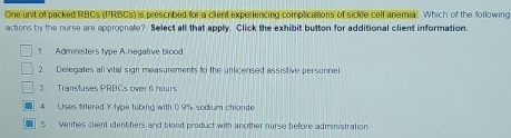 One unit of packed RBCs (PRBCs) is prescribed for a client experiencing complications of sickle cell anemia. Which of the following
actions by the nurse are appropnate? Select all that apply. Click the exhibit button for additional client information.
1. Administers type A-negative blood
2. Delegates all vital sign measurements to the unlicensed assistive personnel
3. Transfuses PRBCs over 6 hours
4 Uses fftered Y-type tubing with 0.9% sodium chiande
5 Veries client identifiers and blood product with another nurse before administration