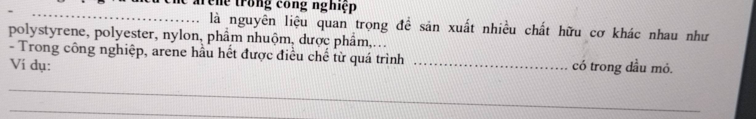 arene trong công nghiệp 
_ 
là nguyên liệu quan trọng để sản xuất nhiều chất hữu cơ khác nhau như 
polystyrene, polyester, nylon, phẩm nhuộm, dược phẩm,... 
- Trong công nghiệp, arene hầu hết được điều chế từ quá trình_ 
Ví dụ: có trong dầu mỏ. 
_ 
_ 
_