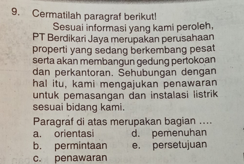 Cermatilah paragraf berikut!
Sesuai informasi yang kami peroleh,
PT Berdikari Jaya merupakan perusahaan
properti yang sedang berkembang pesat
serta akan membangun gedung pertokoan
dan perkantoran. Sehubungan dengan
hal itu, kami mengajukan penawaran
untuk pemasangan dan instalasi listrik
sesuai bidang kami.
Paragraf di atas merupakan bagian ....
a. orientasi d. pemenuhan
b. permintaan e. persetujuan
c. penawaran