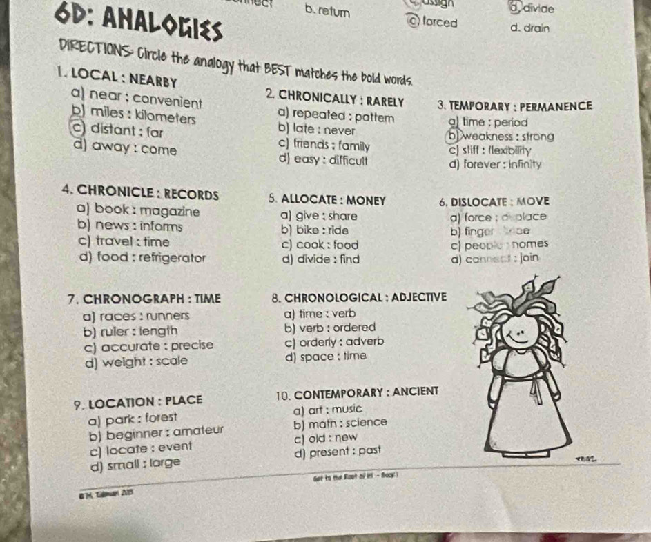 asign d divide
b. return
6D: Ahalogies
forced d. drain
DIRECTIONS: Circle the analogy that BEST matches the bold words.
1. LOCAL : NEARBY 2. CHRONICALLY : RARELY 3. TEMPORARY ： PERMANENCE
a) near ;convenient a) repeated : pattern g) time : period
) miles : kilometers b) late : never
b) weakness : strong
c) distant : far c) friends ; family
c) stiff : flexibility
d) away : come d) easy : difficult
d) forever: infinity
4. CHRONICLE : RECORDS 5. ALLOCATE : MONEY 6. DISLOCATE : MOVE
a) book : magazine a) give : share
a) force ; a place
b) news : informs b) bike : ride
c) travel : time c) cook : food b) finger nce
c) people s homes
d) food : refrigerator d) divide : find d) cannect : join
7. CHRONOGRAPH : TIME 8. CHRONOLOGICAL : ADJECTIVE
a) races : runners a) time : verb
b) ruler : length b) verb : ordered
c) accurate : precise c) orderly : adverb
d) weight : scale d) space ; time
9. LOCATION : PLACE 10. CONTEMPORARY : ANCIENT
a) park : forest a) art : music
b) beginner : amateur b) matn : science
c) locate : event c) old : new
d) small : large d) present : past
Got to the Root of it - Bock 
BM. Tilman A13
