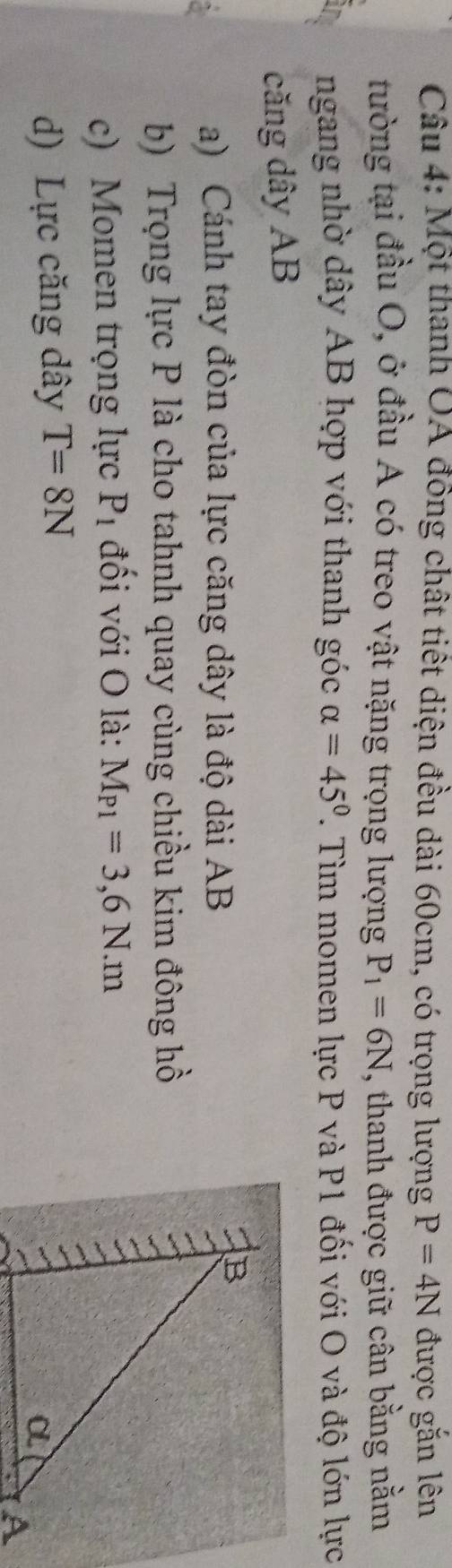 Một thanh OA đồng chất tiết diện đều dài 60cm, có trọng lượng P=4N được gắn lên 
tường tại đầu O, ở đầu A có treo vật nặng trọng lượng P_1=6N , thanh được giữ cân bằng nằm 
ngang nhờ dây AB hợp với thanh góc alpha =45°. Tìm momen lực P và P1 đối với O và độ lớn lực 
căng dây AB
a) Cánh tay đòn của lực căng dây là độ dài AB
b) Trọng lực P là cho tahnh quay cùng chiều kim đông hồ 
c) Momen trọng lực P_1 đối với O là: M_P1=3,6N. m
d) Lực căng dây T=8N