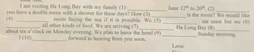 am visiting Ha Long Bay with my family (1) _June 12^(th) to 20°. (2)_ 
you have a double room with a shower for these days? How (3) _is the room? We would like 
(4) _room facing the sea if it is possible. We (5) _eat meat but we (6) 
_all other kinds of food. We are arriving (7) _Ha Long Bay (8)_ 
about six o’clock on Monday evening. We plan to leave the hotel (9) _Sunday morning. 
I (10)_ forward to hearing from you soon. 
Love