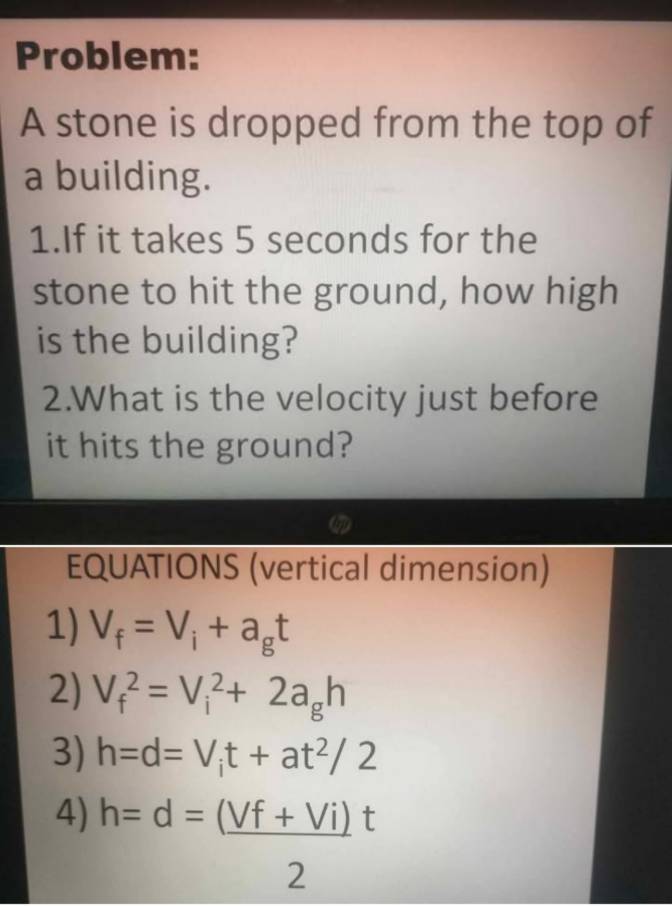 Problem: 
A stone is dropped from the top of 
a building. 
1.If it takes 5 seconds for the 
stone to hit the ground, how high 
is the building? 
2.What is the velocity just before 
it hits the ground? 
EQUATIONS (vertical dimension) 
1) V_f=V_i+a_gt
2) V_f^(2=V_i^2+2a_g)h
3) h=d=V_it+at^2/2
4) h=d= ((Vf+Vi))/2 t