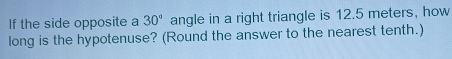 If the side opposite a 30° angle in a right triangle is 12.5 meters, how 
long is the hypotenuse? (Round the answer to the nearest tenth.)