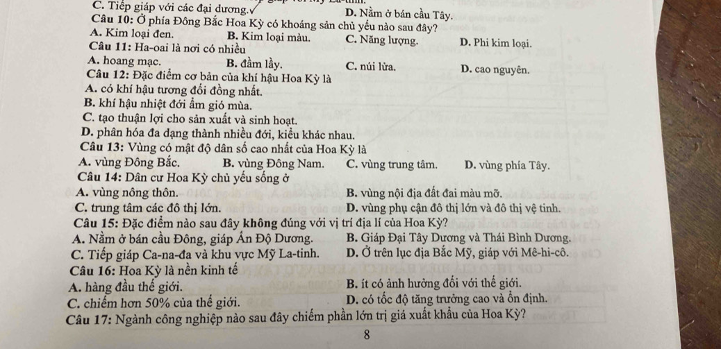 C. Tiếp giáp với các đại dương. D. Nằm ở bán cầu Tây.
Câu 10: Ở phía Đông Bắc Hoa Kỳ có khoáng sản chủ yếu nào sau đây?
A. Kim loại đen. B. Kim loại màu. C. Năng lượng. D. Phi kim loại.
Câu 11: Ha-oai là nơi có nhiều
A. hoang mạc. B. đầm lầy. C. núi lửa. D. cao nguyên.
Câu 12: Đặc điểm cơ bản của khí hậu Hoa Kỳ là
A. có khí hậu tương đối đồng nhất.
B. khí hậu nhiệt đới ẩm gió mùa.
C. tạo thuận lợi cho sản xuất và sinh hoạt.
D. phân hóa đa dạng thành nhiều đới, kiều khác nhau.
Câu 13: Vùng có mật độ dân số cao nhất của Hoa Kỳ là
A. vùng Đông Bắc. B. vùng Đông Nam. C. vùng trung tâm. D. vùng phía Tây.
Câu 14: Dân cư Hoa Kỳ chủ yếu sống ở
A. vùng nông thôn. B. vùng nội địa đất đai màu mỡ.
C. trung tâm các đô thị lớn. D. vùng phụ cận đô thị lớn và đô thị vệ tinh.
Câu 15: Đặc điểm nào sau đây không đúng với vị trí địa lí của Hoa Kỳ?
A. Nằm ở bán cầu Đông, giáp Ấn Độ Dương. B. Giáp Đại Tây Dương và Thái Bình Dương.
C. Tiếp giáp Ca-na-đa và khu vực Mỹ La-tinh. D. Ở trên lục địa Bắc Mỹ, giáp với Mê-hi-cô.
Câu 16: Hoa Kỳ là nền kinh tế
A. hàng đầu thế giới. B. ít có ảnh hưởng đối với thế giới.
C. chiếm hơn 50% của thế giới. D. có tốc độ tăng trưởng cao và ổn định.
Câu 17: Ngành công nghiệp nào sau đây chiếm phần lớn trị giá xuất khẩu của Hoa Kỳ?
8