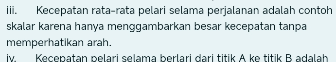 Kecepatan rata-rata pelari selama perjalanan adalah contoh 
skalar karena hanya menggambarkan besar kecepatan tanpa 
memperhatikan arah. 
iv. Kecepatan pelari selama berlari dari titik A ke titik B adalah