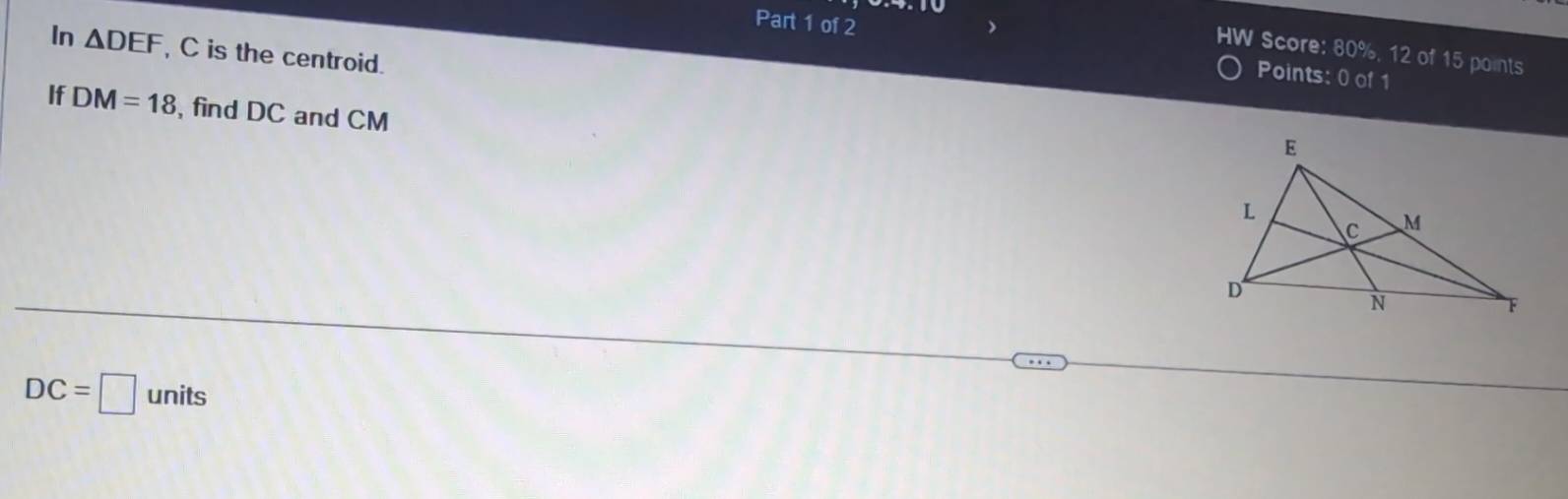 In △ DEF , C is the centroid. 
Part 1 of 2 Points: 0 of 1 
HW Score: 80%, 12 of 15 points 
If DM=18 ,find DC and CM
DC=□ units