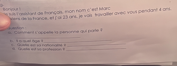 Bonjour ! 
* e suis l'assistant de Français, mon nom c'est Marc 
viens de la France, et j'ai 23 ans, je vais travailler avec vous pendant 4 ans. 
Question : 
a. Comment s'appelle la personne qui parle ? 
_ 
b. l a quel âae ? 
_ 
_ 
c. Quelle est sa nationalité ? 
_ 
d. Quelle est sa profession ?